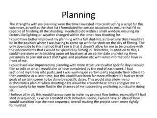 Planning
The strengths with my planning were the time I invested into constructing a script for the
voiceover, as well as the shot list I formulated for certain occasions to ensure that I’d be
capable of finishing all the shooting I needed to do within a small window, ensuring no
factors like lighting or weather changed within the time I was shooting for.
I could have better improved my planning with a full shot-list, as to ensure that I wouldn’t
be in the position where I was having to come up with the shots on the day of filming. The
only downside to this method that I see is that it doesn’t allow for me to be creative with
the environments that I would be specifically filming in. Therefore, in addition to this, I
could have done with deciding upon set locations at an earlier date and visiting them
personally to plan out exact shot types and positions etc with what information I have in
front of me.
I could have also improved my planning with more structure to what specific days I would
film or edit or what I would aim to have completed by the end of each week. I had
sectioned my trailer into parts, and I was working on certain parts separate from others to
then combine at a later time, but this could have been far more effective if I had set strict
goals of certain scenes to be done by specific dates. This would also allow me to
orchestrate a plan of when shooting days would be around these times and give me an
opportunity to be more fluid in the chances of me succeeding and being punctual in doing
so.
I believe all in all, this would have proven to make my project flow better, especially if I had
shot in sequence, as when I created each individual scene, I would have an idea of how I
would transition into the next sequence, overall making the project seem more tightly
formulated
 