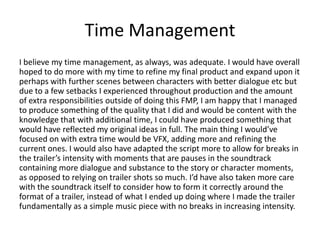 Time Management
I believe my time management, as always, was adequate. I would have overall
hoped to do more with my time to refine my final product and expand upon it
perhaps with further scenes between characters with better dialogue etc but
due to a few setbacks I experienced throughout production and the amount
of extra responsibilities outside of doing this FMP, I am happy that I managed
to produce something of the quality that I did and would be content with the
knowledge that with additional time, I could have produced something that
would have reflected my original ideas in full. The main thing I would’ve
focused on with extra time would be VFX, adding more and refining the
current ones. I would also have adapted the script more to allow for breaks in
the trailer’s intensity with moments that are pauses in the soundtrack
containing more dialogue and substance to the story or character moments,
as opposed to relying on trailer shots so much. I’d have also taken more care
with the soundtrack itself to consider how to form it correctly around the
format of a trailer, instead of what I ended up doing where I made the trailer
fundamentally as a simple music piece with no breaks in increasing intensity.
 