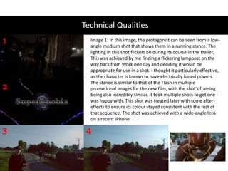 Technical Qualities
1
2
3 4
Image 1: In this image, the protagonist can be seen from a low-
angle medium shot that shows them in a running stance. The
lighting in this shot flickers on during its course in the trailer.
This was achieved by me finding a flickering lamppost on the
way back from Work one day and deciding it would be
appropriate for use in a shot. I thought it particularly effective,
as the character is known to have electrically based powers.
The stance is similar to that of the Flash in multiple
promotional images for the new film, with the shot's framing
being also incredibly similar. It took multiple shots to get one I
was happy with. This shot was treated later with some after-
effects to ensure its colour stayed consistent with the rest of
that sequence. The shot was achieved with a wide-angle lens
on a recent iPhone.
 