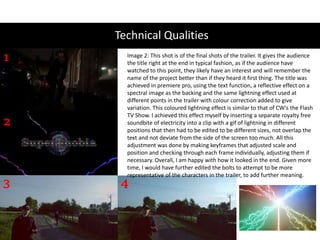 Technical Qualities
1
2
3 4
Image 2: This shot is of the final shots of the trailer. It gives the audience
the title right at the end in typical fashion, as if the audience have
watched to this point, they likely have an interest and will remember the
name of the project better than if they heard it first thing. The title was
achieved in premiere pro, using the text function, a reflective effect on a
spectral image as the backing and the same lightning effect used at
different points in the trailer with colour correction added to give
variation. This coloured lightning effect is similar to that of CW's the Flash
TV Show. I achieved this effect myself by inserting a separate royalty free
soundbite of electricity into a clip with a gif of lightning in different
positions that then had to be edited to be different sizes, not overlap the
text and not deviate from the side of the screen too much. All this
adjustment was done by making keyframes that adjusted scale and
position and checking through each frame individually, adjusting them if
necessary. Overall, I am happy with how it looked in the end. Given more
time, I would have further edited the bolts to attempt to be more
representative of the characters in the trailer, to add further meaning.
 