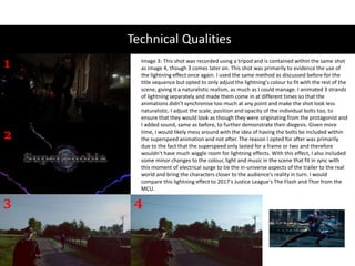 Technical Qualities
1
2
3 4
Image 3: This shot was recorded using a tripod and is contained within the same shot
as image 4, though 3 comes later on. This shot was primarily to evidence the use of
the lightning effect once again. I used the same method as discussed before for the
title sequence but opted to only adjust the lightning's colour to fit with the rest of the
scene, giving it a naturalistic realism, as much as I could manage. I animated 3 strands
of lightning separately and made them come in at different times so that the
animations didn't synchronise too much at any point and make the shot look less
naturalistic. I adjust the scale, position and opacity of the individual bolts too, to
ensure that they would look as though they were originating from the protagonist and
I added sound, same as before, to further demonstrate their diegesis. Given more
time, I would likely mess around with the idea of having the bolts be included within
the superspeed animation and not after. The reason I opted for after was primarily
due to the fact that the superspeed only lasted for a frame or two and therefore
wouldn't have much wiggle room for lightning effects. With this effect, I also included
some minor changes to the colour, light and music in the scene that fit in sync with
this moment of electrical surge to tie the in-universe aspects of the trailer to the real
world and bring the characters closer to the audience's reality in turn. I would
compare this lightning effect to 2017's Justice League's The Flash and Thor from the
MCU.
 