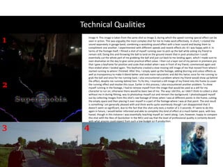 Technical Qualities
1
2
3 4
Image 4: This image is taken from the same shot as Image 3, during which the speed running special effect can be
seen in action. This was arguably the most complex shot for me to make work effectively. In short, I created the
sound separately in garage band, combining a wooshing sound effect with a laser sound and keying them to
compliment one another. I experimented with different speeds and reverb effects etc til I was happy with it. In
terms of the footage itself, I filmed a shot of myself running over to pick up the ball while asking my friend to
remain still; Doing this and throwing the ball to land on the ground meant that in post-production I could
essentially cut the whole part of me grabbing the ball and just cut back to me landing again, which I made sure to
over-dramatise on the day to give some practical effect value. I then cut a layer out of my person in premiere pro
that I gave a keyframe for position and scale that ended when I was in front of my friend, commenced again and
then ended when I landed again. This keyframe created a slow-moving still image of me that moved from where I
started running to where I finished. After this, I simply sped up the footage, adding blurring and colour effects as
well as transparency to make it blend better and look more naturalistic and did this twice; once for me running to
grab the ball and once for me running back. I also encountered a problem where my friend would show up behind
the effect, despite me running behind him. To fix this, I inserted a still image of my friend into the frame to cover
the running effect and resolve this issue. Earlier in this process, I also encountered another problem. To show
myself running in the footage, I had to remove myself from the image that would be used as a still for my
character to run on, otherwise there would've been two of me. The way I did this, as I didn't think to collect a shot
without me in during filming, was to photoshop myself out and reinsert the background. I photoshopped myself
out by collecting images from this shot's raw footage of times when I was at different points in the frame, cutting
the empty space and then placing it over myself in a part of the footage where I was at that point. The end result
is something I am generally pleased with and think works quite seamlessly though I am disappointed that it
doesn't seem so significant, due to the fact that this shot only lasts a matter of 2-3 seconds. If I were to do this
again in future, I would better informed and able to complete this kind of effect at a much better pace, with less
hassel, though in this instance I was essentially teaching myself as I went along. I am, however, happy to compare
this shot with the likes of Quicksilver in the MCU and say that the level of professional quality is certainly decent
with what anyone could expect from such a low budget sci-fi production.
 