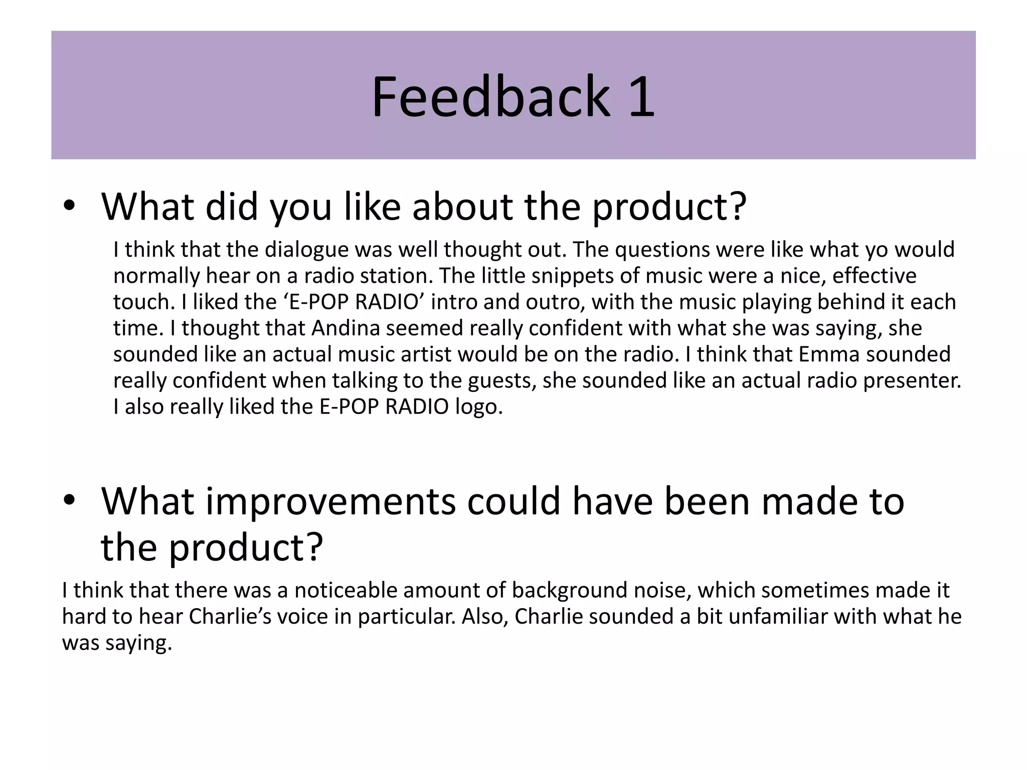 Feedback 1
• What did you like about the product?
I think that the dialogue was well thought out. The questions were like what yo would
normally hear on a radio station. The little snippets of music were a nice, effective
touch. I liked the ‘E-POP RADIO’ intro and outro, with the music playing behind it each
time. I thought that Andina seemed really confident with what she was saying, she
sounded like an actual music artist would be on the radio. I think that Emma sounded
really confident when talking to the guests, she sounded like an actual radio presenter.
I also really liked the E-POP RADIO logo.
• What improvements could have been made to
the product?
I think that there was a noticeable amount of background noise, which sometimes made it
hard to hear Charlie’s voice in particular. Also, Charlie sounded a bit unfamiliar with what he
was saying.
 