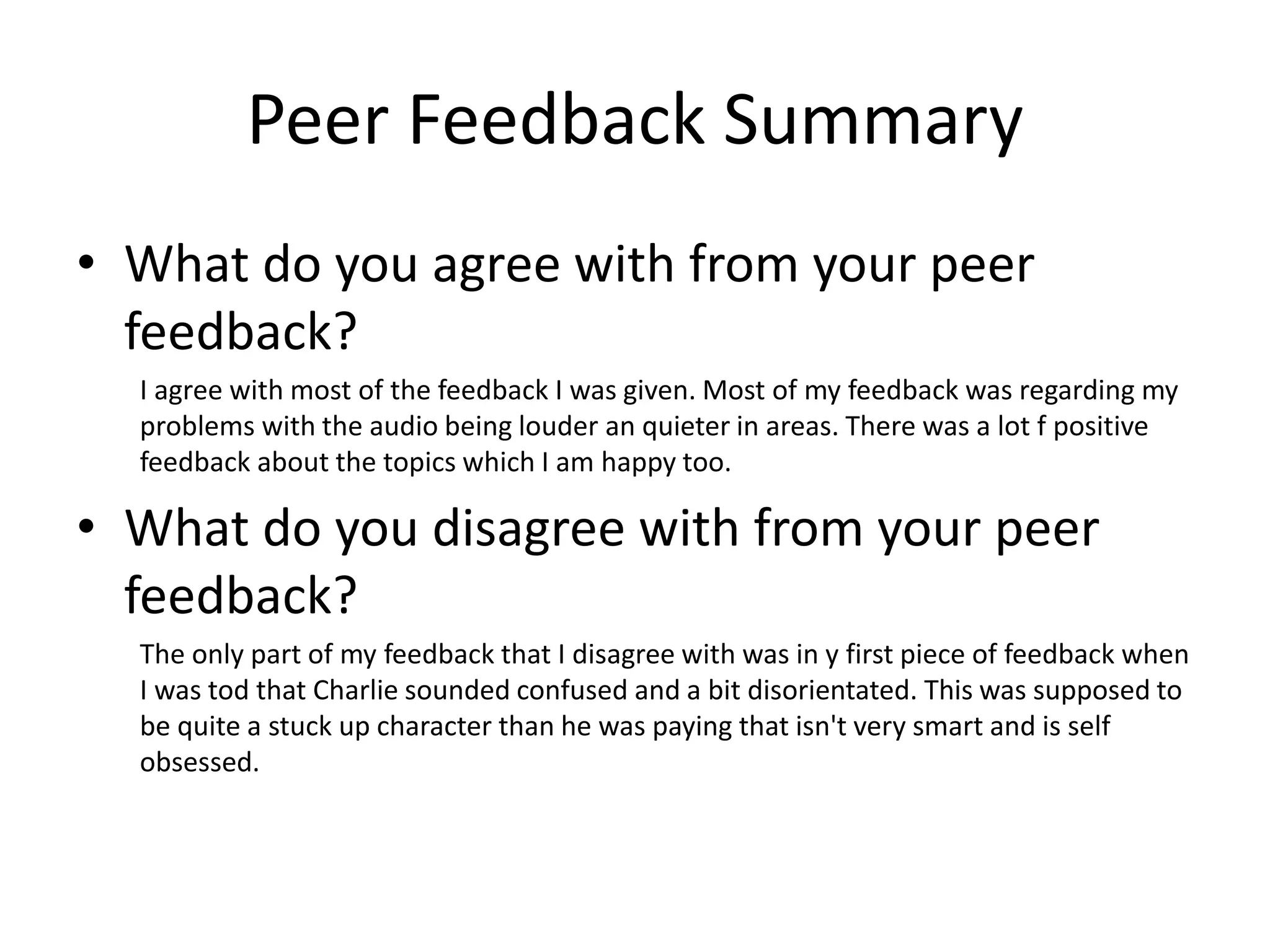 Peer Feedback Summary
• What do you agree with from your peer
feedback?
I agree with most of the feedback I was given. Most of my feedback was regarding my
problems with the audio being louder an quieter in areas. There was a lot f positive
feedback about the topics which I am happy too.
• What do you disagree with from your peer
feedback?
The only part of my feedback that I disagree with was in y first piece of feedback when
I was tod that Charlie sounded confused and a bit disorientated. This was supposed to
be quite a stuck up character than he was paying that isn't very smart and is self
obsessed.
 