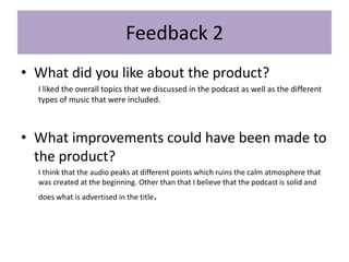 Feedback 2
• What did you like about the product?
I liked the overall topics that we discussed in the podcast as well as the different
types of music that were included.
• What improvements could have been made to
the product?
I think that the audio peaks at different points which ruins the calm atmosphere that
was created at the beginning. Other than that I believe that the podcast is solid and
does what is advertised in the title.
 