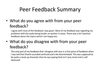 Peer Feedback Summary
• What do you agree with from your peer
feedback?
I agree with most of the feedback I was given. Most of my feedback was regarding my
problems with the audio being louder an quieter in areas. There was a lot f positive
feedback about the topics which I am happy too.
• What do you disagree with from your peer
feedback?
The only part of my feedback that I disagree with was in y first piece of feedback when
I was tod that Charlie sounded confused and a bit disorientated. This was supposed to
be quite a stuck up character than he was paying that isn't very smart and is self
obsessed.
 