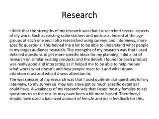 Research
I think that the strengths of my research was that I researched several aspects
of my work. Such as existing radio stations and podcasts, looked at the age
groups of each one and I also researched using surveys and interviews, more
specific questions. This helped me a lot to be able to understand what people
in my target audience research. The strengths of my research was that I used
detailed questions to get more specific ideas for my planning. I did a lot of
research on similar existing products and the details I found for each product
was really good and interesting as it helped me to be able to help me see
what works what doesn’t and how people react to it and what draws
attention most and who it draws attention to.
The weaknesses of my research was that I used quite similar questions for my
interview, to my survey so may not. Have got as much specific detail as I
could have. A weakness of my research was that I used mostly females to ask
questions to so the results may have been a bit more biased. Therefore, I
should have used a balanced amount of female and male feedback for this.
 