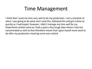 Time Management
I think that I used my time very well to do my production. I set a schedule of
when I was going to do what and I used this, followed this and got it done as
quickly as I had hoped. However, I didn’t manage my time well for my
PowerPoint written work as I had a quite a few tough days where I had not
concentrated as well so that therefore meant that I gave myself more work to
do after my production meaning some was rushed.
 