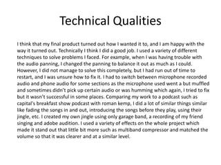 Technical Qualities
I think that my final product turned out how I wanted it to, and I am happy with the
way it turned out. Technically I think I did a good job. I used a variety of different
techniques to solve problems I faced. For example, when I was having trouble with
the audio panning, I changed the panning to balance it out as much as I could.
However, I did not manage to solve this completely, but I had run out of time to
restart, and I was unsure how to fix it. I had to switch between microphone recorded
audio and phone audio for some sections as the microphone used went a but muffled
and sometimes didn’t pick up certain audio or was humming which again, I tried to fix
but it wasn’t successful in some places. Comparing my work to a podcast such as
capital's breakfast show podcast with roman kemp, I did a lot of similar things similar
like fading the songs in and out, introducing the songs before they play, using their
jingle, etc. I created my own jingle using only garage band, a recording of my friend
singing and adobe audition. I used a variety of effects on the whole project which
made it stand out that little bit more such as multiband compressor and matched the
volume so that it was clearer and at a similar level.
 
