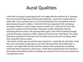 Aural Qualities
I think that my project sounds good and I am happy with the outcome of it, however
there are several things that could do with improving. I had some trouble with the
audio after it was recorded due to a lot of humming from the microphone and the
voices being too quiet in places. I tried to fix this by using audio from my backup
recording, however it wasn’t always equal in volume etc. I tried my best to fix this
issue but it could have still have been improved. Another thing that could be
improving with the audio is the panning which again I had tried to improve through
several techniques, however it didn’t quite work out the way I had hoped. This could
have been improved if I had more time to restart and use only one recording rather
than using both devices audio.
I like theme and the way my work has been layed out. I really like the interview, I think
there was some great answers given and I like how casual but still professional, it
sounds. I am happy with the idea and the creation of the podcast but my editing
could have been improved in some areas. I think that my planning for the character’s
personality and backstory before recording was creative and it turned out exactly how
I wanted them to be.
 