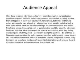 Audience Appeal
After doing research, interviews and survey I applied as much of my feedback as
possible to my work. I did this by including the most popular choices, trying to piece
them all together in a way that would work. For example, both male and female
artists were popular over a band, so I adapted that to my work by including both a
male and a female artists for not only the songs, but the interview was with both a
female and a male. I researched a lot of questions that would be asked for a teenage
fan-based interview. What they would like to know about artists, what they finding
interesting and what they don't. I used this by asking the questions I did and tried to
fit gender equal questions for both responses from fans and the artist. I made it more
of a casual show rather than formal as most radio stations and podcast listened to by
teenagers are casual and chatty which is why I didn't script my work because there it
sounds more realistic and conversational than scripted too.
 