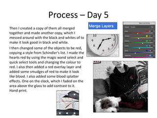 Process – Day 5
Then I created a copy of them all merged
together and made another copy, which I
messed around with the black and whites of to
make it look good in black and white.
I then changed some of the objects to be red,
copying a style from Schindler's list. I made the
hearts red by using the magic wand select and
quick select tools and changing the colour to
red. I also then added a red overlay layer and
added some smudges of red to make it look
like blood. I also added some blood splatter
effects. One on the clock, which I faded on the
area above the glass to add contrast to it.
Hand print.
 