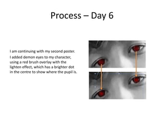 Process – Day 6
I am continuing with my second poster.
I added demon eyes to my character,
using a red brush overlay with the
lighten effect, which has a brighter dot
in the centre to show where the pupil is.
 