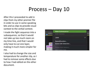 Process – Day 10
After this I proceeded to add in
clips from my other premier file
in order to use in some speaking
bits and as clips to provide visual
context to the verbal context.
I made the fight sequence into a
subsequence, so that it would
not take up too much room on
my time line, and that I would
only have to cut one layer,
making it much more simpler for
me.
I also had to change the size and
temperature for another clip, as I
had to remove some effects due
to how I had edited on the other
document.
 