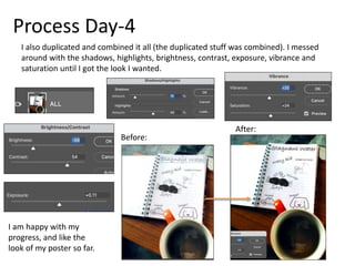 Process Day-4
I also duplicated and combined it all (the duplicated stuff was combined). I messed
around with the shadows, highlights, brightness, contrast, exposure, vibrance and
saturation until I got the look I wanted.
Before:
After:
I am happy with my
progress, and like the
look of my poster so far.
 