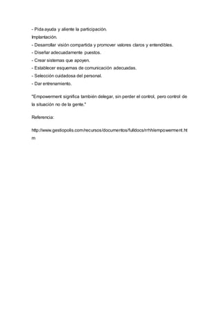 - Pida ayuda y aliente la participación.
Implantación.
- Desarrollar visión compartida y promover valores claros y entendibles.
- Diseñar adecuadamente puestos.
- Crear sistemas que apoyen.
- Establecer esquemas de comunicación adecuadas.
- Selección cuidadosa del personal.
- Dar entrenamiento.
"Empowerment significa también delegar, sin perder el control, pero control de
la situación no de la gente."
Referencia:
http://www.gestiopolis.com/recursos/documentos/fulldocs/rrhh/empowerment.ht
m
 