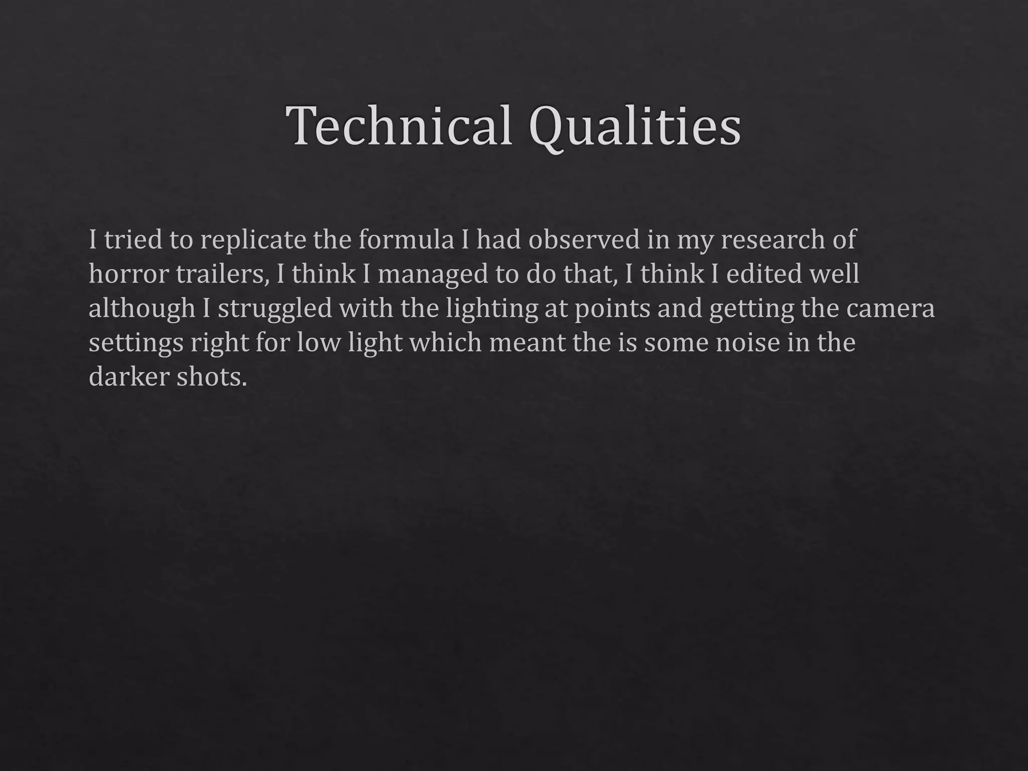 I tried to replicate the formula I had observed in my research of
horror trailers, I think I managed to do that, I think I edited well
although I struggled with the lighting at points and getting the camera
settings right for low light which meant the is some noise in the
darker shots.
 