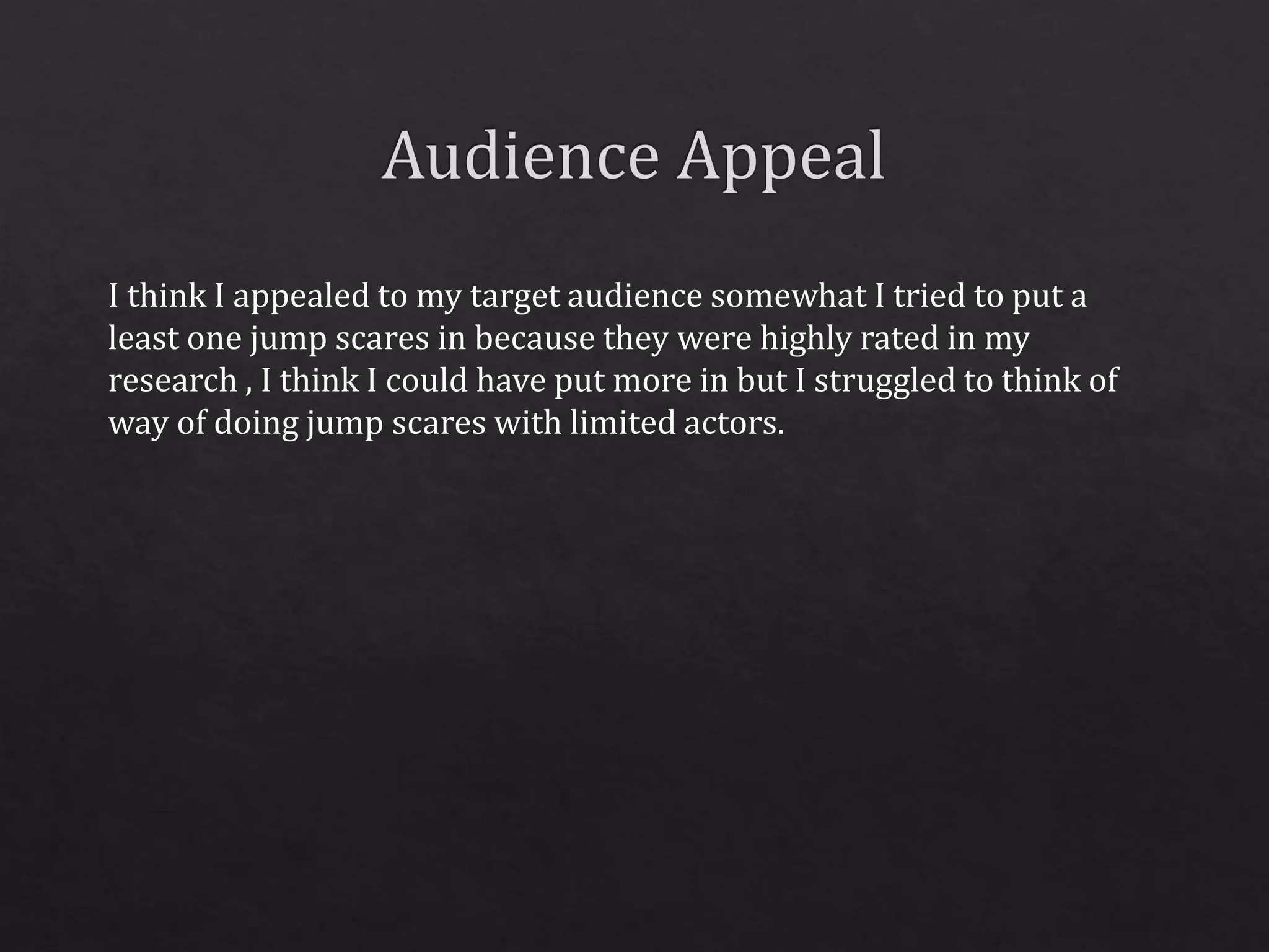 I think I appealed to my target audience somewhat I tried to put a
least one jump scares in because they were highly rated in my
research , I think I could have put more in but I struggled to think of
way of doing jump scares with limited actors.
 