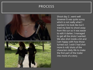 PROCESS
Shoot day 2 , went well
however It was quite sunny
which is not really what I
wanted it to look like but I
tried my best to shoot away
from the sun so it was easier
to edit it darker, I managed
to get all the shots I wanted.
We also shot inside a bit and
I am happy with how those
turned out. I wish I had shot
more b roll/ shots of the
characters daily life to make
the first part of the trailer
into more of a story.
 