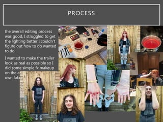 PROCESS
the overall editing process
was good, I struggled to get
the lighting better I couldn’t
figure out how to do wanted
to do.
I wanted to make the trailer
look as real as possible so I
did some simple fx makeup
on the actors and I made my
own fake blood.
 