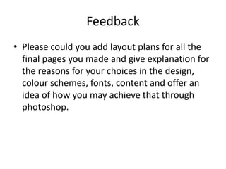 Feedback
• Please could you add layout plans for all the
final pages you made and give explanation for
the reasons for your choices in the design,
colour schemes, fonts, content and offer an
idea of how you may achieve that through
photoshop.
 