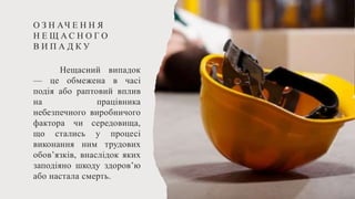 О З Н АЧ Е Н Н Я
Н Е Щ А С Н О Г О
В И П А Д К У
Нещасний випадок
— це обмежена в часі
подія або раптовий вплив
на працівника
небезпечного виробничого
фактора чи середовища,
що стались у процесі
виконання ним трудових
обов’язків, внаслідок яких
заподіяно шкоду здоров’ю
або настала смерть.
 