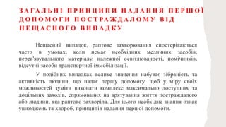 З А ГА Л Ь Н І П Р И Н Ц И П И Н А Д А Н Н Я П Е Р Ш О Ї
Д О П О М О Г И П О С Т РА Ж Д А Л О М У В І Д
Н Е Щ А С Н О Г О В И П А Д К У
Нещасний випадок, раптове захворювання спостерігаються
часто в умовах, коли немає необхідних медичних засобів,
перев'язувального матеріалу, належної освітлюваності, помічників,
відсутні засоби транспортної іммобілізації.
У подібних випадках велике значення набуває зібраність та
активність людини, що надає першу допомогу, щоб у міру своїх
можливостей зуміти виконати комплекс максимально доступних та
доцільних заходів, спрямованих на врятування життя постраждалого
або людини, яка раптово захворіла. Для цього необхідне знання ознак
ушкоджень та хвороб, принципів надання першої допомоги.
 