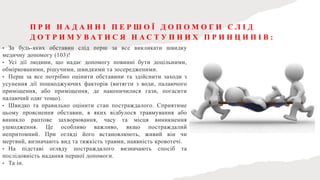П Р И Н А Д А Н Н І П Е Р Ш О Ї Д О П О М О Г И С Л І Д
Д О Т Р И М У В А Т И С Я Н А С Т У П Н И Х П Р И Н Ц И П І В :
• За будь-яких обставин слід перш за все викликати швидку
медичну допомогу (103)!
• Усі дії людини, що надає допомогу повинні бути доцільними,
обміркованими, рішучими, швидкими та зосередженими.
• Перш за все потрібно оцінити обставини та здійснити заходи з
усунення дії пошкоджуючих факторів (витягти з води, палаючого
приміщення, або приміщення, де накопичилися гази, погасити
палаючий одяг тощо).
• Швидко та правильно оцінити стан постраждалого. Сприятиме
цьому прояснення обставин, в яких відбулося травмування або
виникло раптове захворювання, часу та місця виникнення
ушкодження. Це особливо важливо, якщо постраждалий
непритомний. При огляді його встановлюють, живий він чи
мертвий, визначають вид та тяжкість травми, наявність кровотечі.
• На підставі огляду постраждалого визначають спосіб та
послідовність надання першої допомоги.
• Та ін.
 