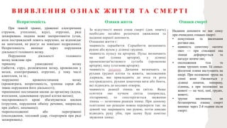 При тяжкій травмі, ураженні електричним
струмом, утопленні, ядусі, отруєнні, ряді
захворювань людина може знепритомніти (стан,
коли постраждалий лежить нерухомо, не відповідає
на запитання, не реагує на зовнішні подразники).
Непритомність виникає через порушення
діяльності головного мозку.
Порушення діяльності головного
мозку можливе при:
•прямому ушкодженні мозку
(забиття, струс, розміжчення мозку, крововилив у
мозок, електротравма), отруєнні, у тому числі
алкоголем, та ін.;
•порушенні кровопостачання мозку
(крововтрата, непритомність, зупинка серця або
тяжке порушення його діяльності);
•припиненні постачання кисню до організму (ядуха,
втоплення, здавлювання грудної клітки вагою);
•неспроможності крові збагачуватися киснем
(отруєння, порушення обміну речовин, наприклад
при діабеті, лихоманці);
•переохолодженні або перегріванні
(охолодження, тепловий удар, гіпертермія при ряді
захворювань).
За відсутності явних ознак смерті (див. нижче)
необхідно негайно розпочати оживляння та
надання першої допомоги.
Ознаками життя є:
•наявність серцебиття. Серцебиття визначають
рукою або вухом у ділянці грудини.
•наявність пульсу на артеріях. Пульс визначають
на шиї (сонна артерія), у ділянці
променевозап'ясткового суглоба (променева
артерія), паху (стегнова артерія);
•наявність дихання. Дихання визначають за
рухами грудної клітки та живота, зволоженням
дзеркала, яке прикладають до носа та рота
постраждалого, рухами шматочка вати або бинта,
які підносять до носових отворів;
•наявність реакції зіниць на світло. Якщо
освітити око пучком світла (наприклад,
ліхтариком), то спостерігається звуження
зіниць — позитивна реакція зіниці. При денному
освітленні цю реакцію можна перевірити так: на
деякий час закривають око рукою, потім швидко
відводять руку убік, при цьому буде помітно
звуження зіниці.
В И Я В Л Е Н Н Я О З Н А К Ж И Т Т Я Т А С М Е Р Т І
Надання допомоги не має сенсу
при очевидних ознаках смерті:
• помутніння та висихання
рогівки ока;
• наявність симптому «котяче
око» — при стисканні ока
зіниця деформується та
нагадує котяче око;
• охолодження тіла та
поява трупних плям. Ці синьо-
фіолетові плями виступають на
шкірі. При положенні трупа на
спині вони з'являються у
ділянці лопаток, попереку,
сідниць, а при положенні на
животі — на чолі, шиї, грудях,
животі;
• трупне заклякання, ця
беззаперечна ознака смерті
виникає через 2-4 години після
смерті.
Непритомність Ознаки життя Ознаки смерті
 