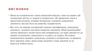В И С Н О В О К
• Якщо на підприємстві стався нещасний випадок, саме від ваших дій
залежатиме життя та здоров’я потерпілого. Як правильно діяти в
критичній ситуації, підкаже Інструкція з надання домедичної
допомоги, яка має бути на кожному підприємстві.
• Від того, як швидко потерпілий отримає кваліфіковану домедичну
допомогу, залежать наслідки нещасних випадків. Якщо реанімаційні
заходи проведуть несвоєчасно або неправильно, це може призвести до
тяжких ускладнень, інвалідності та навіть до смерті. Не можна
відмовлятися надавати домедичну допомогу потерпілому та вважати
його мертвим лише, якщо немає видимих ознак дихання та не
вдається знайти пульс.
 