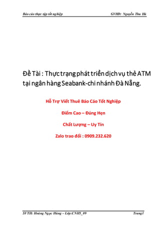 Báo cáo thực tập tốt nghiệp GVHD: Nguyễn Thu Hà
SVTH: Hoàng Ngọc Hùng – Lớp:CNH5_09 Trang1
Đề Tài: Thựctrạngphát triểndịchvụ thẻATM
tạingânhàngSeabank-chinhánhĐàNẵng.
Hỗ Trợ Viết Thuê Báo Cáo Tốt Nghiệp
Điểm Cao – Đúng Hẹn
Chất Lượng – Uy Tín
Zalo trao đổi : 0909.232.620
 