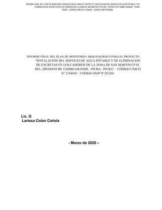 INFORME FINAL DEL PLAN DE MONITOREO ARQUEOLÓGICO PARA EL PROYECTO “INSTALACION DEL SERVICIO DE AGUA POTABLE Y DE
ELIMINACION DE EXCRETAS EN LOS CASERIOS DE LA ZONA DE SAN MARTIN CP 03 DEL, DISTRITO DE TAMBO GRANDE - PIURA -
PIURA" – CÓDIGO UNICO N° 2194438 – CODIGO SNIP N°283264
INFORME FINAL DEL PLAN DE MONITOREO ARQUEOLÓGICO PARA EL PROYECTO
“INSTALACION DEL SERVICIO DE AGUA POTABLE Y DE ELIMINACION
DE EXCRETAS EN LOS CASERIOS DE LA ZONA DE SAN MARTIN CP 03
DEL, DISTRITO DE TAMBO GRANDE - PIURA - PIURA" – CÓDIGO UNICO
N° 2194438 – CODIGO SNIP N°283264
Lic. G
Larissa Colan Cañola
- Marzo de 2020 –
 