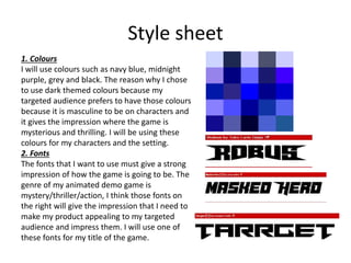 Style sheet
1. Colours
I will use colours such as navy blue, midnight
purple, grey and black. The reason why I chose
to use dark themed colours because my
targeted audience prefers to have those colours
because it is masculine to be on characters and
it gives the impression where the game is
mysterious and thrilling. I will be using these
colours for my characters and the setting.
2. Fonts
The fonts that I want to use must give a strong
impression of how the game is going to be. The
genre of my animated demo game is
mystery/thriller/action, I think those fonts on
the right will give the impression that I need to
make my product appealing to my targeted
audience and impress them. I will use one of
these fonts for my title of the game.
 