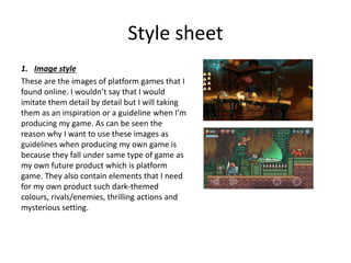 Style sheet
1. Image style
These are the images of platform games that I
found online. I wouldn’t say that I would
imitate them detail by detail but I will taking
them as an inspiration or a guideline when I’m
producing my game. As can be seen the
reason why I want to use these images as
guidelines when producing my own game is
because they fall under same type of game as
my own future product which is platform
game. They also contain elements that I need
for my own product such dark-themed
colours, rivals/enemies, thrilling actions and
mysterious setting.
 