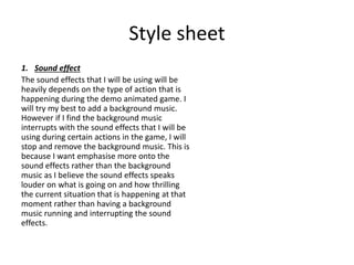 Style sheet
1. Sound effect
The sound effects that I will be using will be
heavily depends on the type of action that is
happening during the demo animated game. I
will try my best to add a background music.
However if I find the background music
interrupts with the sound effects that I will be
using during certain actions in the game, I will
stop and remove the background music. This is
because I want emphasise more onto the
sound effects rather than the background
music as I believe the sound effects speaks
louder on what is going on and how thrilling
the current situation that is happening at that
moment rather than having a background
music running and interrupting the sound
effects.
 