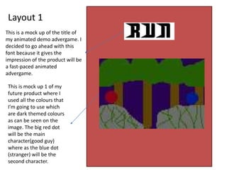 Layout 1
This is a mock up of the title of
my animated demo advergame. I
decided to go ahead with this
font because it gives the
impression of the product will be
a fast-paced animated
advergame.
This is mock up 1 of my
future product where I
used all the colours that
I’m going to use which
are dark themed colours
as can be seen on the
image. The big red dot
will be the main
character(good guy)
where as the blue dot
(stranger) will be the
second character.
 