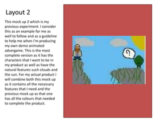 Layout 2
This mock up 2 which is my
previous experiment. I consider
this as an example for me as
well to follow and as a guideline
to help me when I’m producing
my own demo animated
advergame. This is the most
complete version as it has the
characters that I want to be in
my product as well as have the
natural features such clouds and
the sun. For my actual product I
will combine both this mock up
as it contains all the necessary
features that I need and the
previous mock up as that one
has all the colours that needed
to complete the product.
 