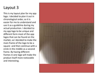 Layout 3
This is my layout plan for my app
logo. I decided to plan it out in
chronological order, so it is
easier for me to understand and
use it as a guideline during my
actual production. I decided to
my app logo to be unique and
different form most of the app
logos that can be found on the
market, so I decided to make the
main frame of the logo to be a
square and then continue with a
circle in the middle as a second
frame. By having different
frames in one logo will make the
product itself more noticeable
and interesting.
 