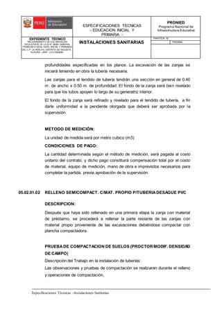 ESPECIFICACIONES TECNICAS
- EDUCACION INICIAL Y
PRIMARIA -
PRONIED
Programa Nacional de
Infraestructura Educativa
EXPEDIENTE TECNICO
"MEJORAMIENTO DE LOS SERVICIOS
EDUCATIVOS DE LA IE N° 20353 GENERAL
FRANCISCO VIDAL NIVEL INICIAL Y PRIMARIA
DEL C.P. LA PERLITA, DISTRITO DE VEGUETA -
HUAURA - LIMA". (CUI 2322839).
INSTALACIONES SANITARIAS
PARTIDA: N°
PAGINA:
Especificaciones Técnicas –Instalaciones Sanitarias
profundidades especificadas en los planos. La excavación de las zanjas se
iniciará teniendo en obra la tubería necesaria.
Las zanjas para el tendido de tubería tendrán una sección en general de 0.40
m. de ancho x 0.50 m. de profundidad. El fondo de la zanja será bien nivelado
para que los tubos apoyen lo largo de su generatriz interior.
El fondo de la zanja será refinado y nivelado para el tendido de tubería, a fin
darle uniformidad a la pendiente otorgada que deberá ser aprobada por la
supervisión
METODO DE MEDICIÓN:
La unidad de medida será por metro cubico (m3)
CONDICIONES DE PAGO:
La cantidad determinada según el método de medición, será pagada al costo
unitario del contrato, y dicho pago constituirá compensación total por el costo
de material, equipo de medición, mano de obra e imprevistos necesarios para
completar la partida, previa aprobación de la supervisión.
05.02.01.02 RELLENO SEMICOMPACT. C/MAT. PROPIO P/TUBERIADESAGUE PVC
DESCRIPCION:
Después que haya sido rellenado en una primera etapa la zanja con material
de préstamo, se procederá a rellenar la parte restante de las zanjas con
material propio proveniente de las excavaciones debiéndose compactar con
plancha compactadora.
PRUEBADE COMPACTACION DE SUELOS (PROCTORMODIF. DENSIDAD
DE CAMPO)
Descripción del Trabajo en la instalación de tuberías:
Las observaciones y pruebas de compactación se realizaran durante el relleno
y operaciones de compactación,
 