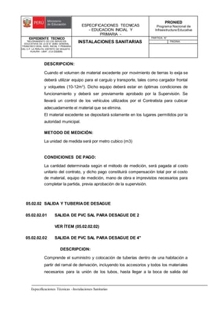 ESPECIFICACIONES TECNICAS
- EDUCACION INICIAL Y
PRIMARIA -
PRONIED
Programa Nacional de
Infraestructura Educativa
EXPEDIENTE TECNICO
"MEJORAMIENTO DE LOS SERVICIOS
EDUCATIVOS DE LA IE N° 20353 GENERAL
FRANCISCO VIDAL NIVEL INICIAL Y PRIMARIA
DEL C.P. LA PERLITA, DISTRITO DE VEGUETA -
HUAURA - LIMA". (CUI 2322839).
INSTALACIONES SANITARIAS
PARTIDA: N°
PAGINA:
Especificaciones Técnicas –Instalaciones Sanitarias
DESCRIPCION:
Cuando el volumen de material excedente por movimiento de tierras lo exija se
deberá utilizar equipo para el carguío y transporte, tales como cargador frontal
y volquetes (10-12m3
). Dicho equipo deberá estar en óptimas condiciones de
funcionamiento y deberá ser previamente aprobado por la Supervisión. Se
llevará un control de los vehículos utilizados por el Contratista para cubicar
adecuadamente el material que se elimina.
El material excedente se depositará solamente en los lugares permitidos por la
autoridad municipal.
METODO DE MEDICIÓN:
La unidad de medida será por metro cubico (m3)
CONDICIONES DE PAGO:
La cantidad determinada según el método de medición, será pagada al costo
unitario del contrato, y dicho pago constituirá compensación total por el costo
de material, equipo de medición, mano de obra e imprevistos necesarios para
completar la partida, previa aprobación de la supervisión.
05.02.02 SALIDA Y TUBERIADE DESAGUE
05.02.02.01 SALIDA DE PVC SAL PARA DESAGUE DE 2
VER ÍTEM (05.02.02.02)
05.02.02.02 SALIDA DE PVC SAL PARA DESAGUE DE 4"
DESCRIPCION:
Comprende el suministro y colocación de tuberías dentro de una habitación a
partir del ramal de derivación, incluyendo los accesorios y todos los materiales
necesarios para la unión de los tubos, hasta llegar a la boca de salida del
 
