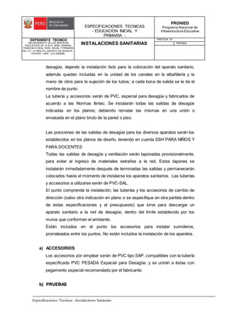 ESPECIFICACIONES TECNICAS
- EDUCACION INICIAL Y
PRIMARIA -
PRONIED
Programa Nacional de
Infraestructura Educativa
EXPEDIENTE TECNICO
"MEJORAMIENTO DE LOS SERVICIOS
EDUCATIVOS DE LA IE N° 20353 GENERAL
FRANCISCO VIDAL NIVEL INICIAL Y PRIMARIA
DEL C.P. LA PERLITA, DISTRITO DE VEGUETA -
HUAURA - LIMA". (CUI 2322839).
INSTALACIONES SANITARIAS
PARTIDA: N°
PAGINA:
Especificaciones Técnicas –Instalaciones Sanitarias
desagüe, dejando la instalación lista para la colocación del aparato sanitario,
además quedan incluidas en la unidad de los canales en la albañilería y la
mano de obra para la sujeción de los tubos; a cada boca de salida se le da el
nombre de punto.
La tubería y accesorios serán de PVC, especial para desagüe y fabricados de
acuerdo a las Normas Itintec. Se instalarán todas las salidas de desagüe
indicadas en los planos; debiendo rematar las mismas en una unión o
envasada en el plano bruto de la pared o piso.
Las posiciones de las salidas de desagüe para los diversos aparatos serán los
establecidos en los planos de diseño, teniendo en cuenta SSH PARA NIÑOS Y
PARA DOCENTES
Todas las salidas de desagüe y ventilación serán taponadas provisionalmente,
para evitar el ingreso de materiales extraños a la red. Estos tapones se
instalarán inmediatamente después de terminadas las salidas y permanecerán
colocados hasta el momento de instalarse los aparatos sanitarios. Las tuberías
y accesorios a utilizarse serán de PVC-SAL.
El punto comprende la instalación, las tuberías y los accesorios de cambio de
dirección (salvo otra indicación en plano o se especifique en otra partida dentro
de estas especificaciones y el presupuesto) que sirve para descargar un
aparato sanitario a la red de desagüe, dentro del limite establecido por los
muros que conforman el ambiente.
Están incluidos en el punto los accesorios para instalar sumideros,
prorrateados entre los puntos. No están incluidos la instalación de los aparatos.
a) ACCESORIOS
Los accesorios por emplear serán de PVC tipo SAP, compatibles con la tubería
especificada PVC PESADA Espacial para Desagüe, y se unirán a éstas con
pegamento especial recomendado por el fabricante.
b
b)
) P
PR
RU
UE
EB
BA
AS
S
 
