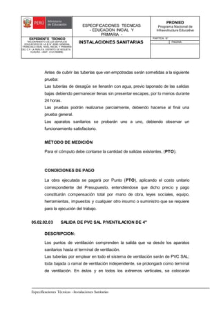 ESPECIFICACIONES TECNICAS
- EDUCACION INICIAL Y
PRIMARIA -
PRONIED
Programa Nacional de
Infraestructura Educativa
EXPEDIENTE TECNICO
"MEJORAMIENTO DE LOS SERVICIOS
EDUCATIVOS DE LA IE N° 20353 GENERAL
FRANCISCO VIDAL NIVEL INICIAL Y PRIMARIA
DEL C.P. LA PERLITA, DISTRITO DE VEGUETA -
HUAURA - LIMA". (CUI 2322839).
INSTALACIONES SANITARIAS
PARTIDA: N°
PAGINA:
Especificaciones Técnicas –Instalaciones Sanitarias
Antes de cubrir las tuberías que van empotradas serán sometidas a la siguiente
prueba:
Las tuberías de desagüe se llenarán con agua, previo taponado de las salidas
bajas debiendo permanecer llenas sin presentar escapes, por lo menos durante
24 horas.
Las pruebas podrán realizarse parcialmente, debiendo hacerse al final una
prueba general.
Los aparatos sanitarios se probarán uno a uno, debiendo observar un
funcionamiento satisfactorio.
MÉTODO DE MEDICIÓN
Para el cómputo debe contarse la cantidad de salidas existentes, (PTO).
CONDICIONES DE PAGO
La obra ejecutada se pagará por Punto (PTO), aplicando el costo unitario
correspondiente del Presupuesto, entendiéndose que dicho precio y pago
constituirán compensación total por mano de obra, leyes sociales, equipo,
herramientas, impuestos y cualquier otro insumo o suministro que se requiere
para la ejecución del trabajo.
05.02.02.03 SALIDA DE PVC SAL P/VENTILACION DE 4"
DESCRIPCION:
Los puntos de ventilación comprenden la salida que va desde los aparatos
sanitarios hasta el terminal de ventilación.
Las tuberías por emplear en todo el sistema de ventilación serán de PVC SAL;
toda bajada o ramal de ventilación independiente, se prolongará como terminal
de ventilación. En éstos y en todos los extremos verticales, se colocarán
 