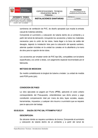 ESPECIFICACIONES TECNICAS
- EDUCACION INICIAL Y
PRIMARIA -
PRONIED
Programa Nacional de
Infraestructura Educativa
EXPEDIENTE TECNICO
"MEJORAMIENTO DE LOS SERVICIOS
EDUCATIVOS DE LA IE N° 20353 GENERAL
FRANCISCO VIDAL NIVEL INICIAL Y PRIMARIA
DEL C.P. LA PERLITA, DISTRITO DE VEGUETA -
HUAURA - LIMA". (CUI 2322839).
INSTALACIONES SANITARIAS
PARTIDA: N°
PAGINA:
Especificaciones Técnicas –Instalaciones Sanitarias
sombreros de ventilación de PVC, de diseño apropiado que impida la entrada
casual de materias extrañas.
Comprende el suministro y colocación de tubería dentro de un ambiente y a
partir del ramal de derivación, incluyendo los accesorios y todos los materiales
necesarios para la unión de los tubos, hasta llegar a la boca de salida del
desagüe, dejando la instalación lista para la colocación del aparato sanitario,
además quedan incluídas en la unidad los canales en la albañilería y la mano
de obra para la sujeción de los tubos.
Los accesorios por emplear serán de PVC tipo SAL, compatibles con la tubería
especificada y se unirán a éstas, con pegamento especial recomendado por el
fabricante.
METODO DE MEDICION
Se medirá contabilizando la longitud de tubería a instalar. La unidad de medida
será POR punto (pto).
CONDICION DE PAGO
La obra ejecutada se pagará por Punto (PTO), aplicando el costo unitario
correspondiente del Presupuesto, entendiéndose que dicho precio y pago
constituirán compensación total por mano de obra, leyes sociales, equipo,
herramientas, impuestos y cualquier otro insumo o suministro que se requiere
para la ejecución del trabajo.
05.02.02.04 SALIDA DE PVC SAL P/TRAMPA P DE 2"
DESCRIPCION:
Se ubicaran donde se requiera sumideros de bronce. Comprende el suministro
y colocación de tubería dentro de un ambiente y a partir del ramal de
 