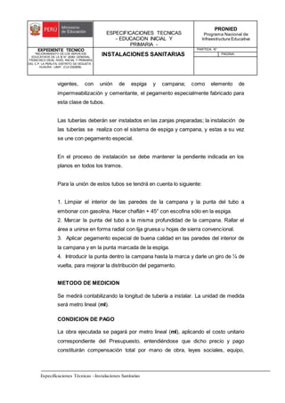 ESPECIFICACIONES TECNICAS
- EDUCACION INICIAL Y
PRIMARIA -
PRONIED
Programa Nacional de
Infraestructura Educativa
EXPEDIENTE TECNICO
"MEJORAMIENTO DE LOS SERVICIOS
EDUCATIVOS DE LA IE N° 20353 GENERAL
FRANCISCO VIDAL NIVEL INICIAL Y PRIMARIA
DEL C.P. LA PERLITA, DISTRITO DE VEGUETA -
HUAURA - LIMA". (CUI 2322839).
INSTALACIONES SANITARIAS
PARTIDA: N°
PAGINA:
Especificaciones Técnicas –Instalaciones Sanitarias
vigentes, con unión de espiga y campana; como elemento de
impermeabilización y cementante, el pegamento especialmente fabricado para
esta clase de tubos.
Las tuberías deberán ser instalados en las zanjas preparadas; la instalación de
las tuberías se realiza con el sistema de espiga y campana, y estas a su vez
se une con pegamento especial.
En el proceso de instalación se debe mantener la pendiente indicada en los
planos en todos los tramos.
Para la unión de estos tubos se tendrá en cuenta lo siguiente:
1. Limpiar el interior de las paredes de la campana y la punta del tubo a
embonar con gasolina. Hacer chaflán + 45° con escofina sólo en la espiga.
2. Marcar la punta del tubo a la misma profundidad de la campana. Rallar el
área a unirse en forma radial con lija gruesa u hojas de sierra convencional.
3. Aplicar pegamento especial de buena calidad en las paredes del interior de
la campana y en la punta marcada de la espiga.
4. Introducir la punta dentro la campana hasta la marca y darle un giro de ¼ de
vuelta, para mejorar la distribución del pegamento.
METODO DE MEDICION
Se medirá contabilizando la longitud de tubería a instalar. La unidad de medida
será metro lineal (ml).
CONDICION DE PAGO
La obra ejecutada se pagará por metro lineal (ml), aplicando el costo unitario
correspondiente del Presupuesto, entendiéndose que dicho precio y pago
constituirán compensación total por mano de obra, leyes sociales, equipo,
 