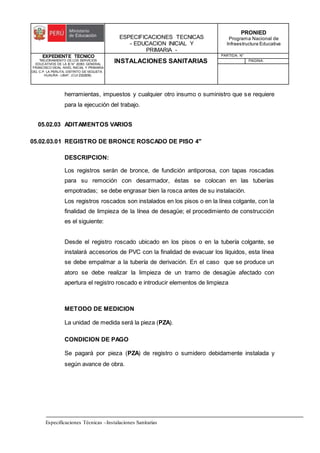 ESPECIFICACIONES TECNICAS
- EDUCACION INICIAL Y
PRIMARIA -
PRONIED
Programa Nacional de
Infraestructura Educativa
EXPEDIENTE TECNICO
"MEJORAMIENTO DE LOS SERVICIOS
EDUCATIVOS DE LA IE N° 20353 GENERAL
FRANCISCO VIDAL NIVEL INICIAL Y PRIMARIA
DEL C.P. LA PERLITA, DISTRITO DE VEGUETA -
HUAURA - LIMA". (CUI 2322839).
INSTALACIONES SANITARIAS
PARTIDA: N°
PAGINA:
Especificaciones Técnicas –Instalaciones Sanitarias
herramientas, impuestos y cualquier otro insumo o suministro que se requiere
para la ejecución del trabajo.
05.02.03 ADITAMENTOS VARIOS
05.02.03.01 REGISTRO DE BRONCE ROSCADO DE PISO 4"
DESCRIPCION:
Los registros serán de bronce, de fundición antiporosa, con tapas roscadas
para su remoción con desarmador, éstas se colocan en las tuberías
empotradas; se debe engrasar bien la rosca antes de su instalación.
Los registros roscados son instalados en los pisos o en la línea colgante, con la
finalidad de limpieza de la línea de desagüe; el procedimiento de construcción
es el siguiente:
Desde el registro roscado ubicado en los pisos o en la tubería colgante, se
instalará accesorios de PVC con la finalidad de evacuar los líquidos, esta línea
se debe empalmar a la tubería de derivación. En el caso que se produce un
atoro se debe realizar la limpieza de un tramo de desagüe afectado con
apertura el registro roscado e introducir elementos de limpieza
METODO DE MEDICION
La unidad de medida será la pieza (PZA).
CONDICION DE PAGO
Se pagará por pieza (PZA) de registro o sumidero debidamente instalada y
según avance de obra.
 