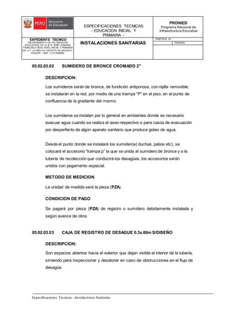 ESPECIFICACIONES TECNICAS
- EDUCACION INICIAL Y
PRIMARIA -
PRONIED
Programa Nacional de
Infraestructura Educativa
EXPEDIENTE TECNICO
"MEJORAMIENTO DE LOS SERVICIOS
EDUCATIVOS DE LA IE N° 20353 GENERAL
FRANCISCO VIDAL NIVEL INICIAL Y PRIMARIA
DEL C.P. LA PERLITA, DISTRITO DE VEGUETA -
HUAURA - LIMA". (CUI 2322839).
INSTALACIONES SANITARIAS
PARTIDA: N°
PAGINA:
Especificaciones Técnicas –Instalaciones Sanitarias
05.02.03.02 SUMIDERO DE BRONCE CROMADO 2"
DESCRIPCION:
Los sumideros serán de bronce, de fundición antiporosa, con rejilla removible;
se instalarán en la red, por medio de una trampa “P” en el piso, en el punto de
confluencia de la gradiente del mismo.
Los sumideros se instalan por lo general en ambientes donde es necesario
evacuar agua cuando se realiza el aseo respectivo o para casos de evacuación
por desperfecto de algún aparato sanitario que produce goteo de agua.
Desde el punto donde se instalará los sumideros( duchas, patios etc), se
colocará el accesorio “trampa p” la que va unida al sumidero de bronce y a la
tubería de recolección que conducirá los desagües, los accesorios serán
unidos con pegamento especial.
METODO DE MEDICION
La unidad de medida será la pieza (PZA).
CONDICION DE PAGO
Se pagará por pieza (PZA) de registro o sumidero debidamente instalada y
según avance de obra.
05.02.03.03 CAJA DE REGISTRO DE DESAGUE 0.3x.60m S/DISEÑO
DESCRIPCION:
Son espacios abiertos hacia el exterior que dejan visible el interior de la tubería,
sirviendo para inspeccionar y desatorar en caso de obstrucciones en el flujo de
desagüe.
 