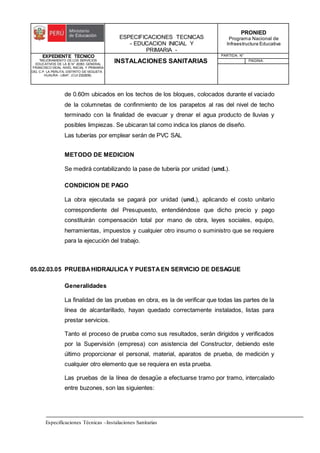 ESPECIFICACIONES TECNICAS
- EDUCACION INICIAL Y
PRIMARIA -
PRONIED
Programa Nacional de
Infraestructura Educativa
EXPEDIENTE TECNICO
"MEJORAMIENTO DE LOS SERVICIOS
EDUCATIVOS DE LA IE N° 20353 GENERAL
FRANCISCO VIDAL NIVEL INICIAL Y PRIMARIA
DEL C.P. LA PERLITA, DISTRITO DE VEGUETA -
HUAURA - LIMA". (CUI 2322839).
INSTALACIONES SANITARIAS
PARTIDA: N°
PAGINA:
Especificaciones Técnicas –Instalaciones Sanitarias
de 0.60m ubicados en los techos de los bloques, colocados durante el vaciado
de la columnetas de confinmiento de los parapetos al ras del nivel de techo
terminado con la finalidad de evacuar y drenar el agua producto de lluvias y
posibles limpiezas. Se ubicaran tal como indica los planos de diseño.
Las tuberías por emplear serán de PVC SAL
METODO DE MEDICION
Se medirá contabilizando la pase de tubería por unidad (und.).
CONDICION DE PAGO
La obra ejecutada se pagará por unidad (und.), aplicando el costo unitario
correspondiente del Presupuesto, entendiéndose que dicho precio y pago
constituirán compensación total por mano de obra, leyes sociales, equipo,
herramientas, impuestos y cualquier otro insumo o suministro que se requiere
para la ejecución del trabajo.
05.02.03.05 PRUEBAHIDRAULICA Y PUESTAEN SERVICIO DE DESAGUE
Generalidades
La finalidad de las pruebas en obra, es la de verificar que todas las partes de la
línea de alcantarillado, hayan quedado correctamente instalados, listas para
prestar servicios.
Tanto el proceso de prueba como sus resultados, serán dirigidos y verificados
por la Supervisión (empresa) con asistencia del Constructor, debiendo este
último proporcionar el personal, material, aparatos de prueba, de medición y
cualquier otro elemento que se requiera en esta prueba.
Las pruebas de la línea de desagüe a efectuarse tramo por tramo, intercalado
entre buzones, son las siguientes:
 