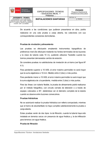 ESPECIFICACIONES TECNICAS
- EDUCACION INICIAL Y
PRIMARIA -
PRONIED
Programa Nacional de
Infraestructura Educativa
EXPEDIENTE TECNICO
"MEJORAMIENTO DE LOS SERVICIOS
EDUCATIVOS DE LA IE N° 20353 GENERAL
FRANCISCO VIDAL NIVEL INICIAL Y PRIMARIA
DEL C.P. LA PERLITA, DISTRITO DE VEGUETA -
HUAURA - LIMA". (CUI 2322839).
INSTALACIONES SANITARIAS
PARTIDA: N°
PAGINA:
Especificaciones Técnicas –Instalaciones Sanitarias
De acuerdo a las condiciones que pudieran presentarse en obra, podría
realizarse en una sola prueba a zanja abierta, los colectores con sus
correspondientes conexiones domiciliarias.
Pruebas de nivelación y alineamiento
Las pruebas se efectuarán empleando instrumentos topográficos de
preferencia nivel (Se efectuará nivelando los fondos terminados de los buzones
y la clave de tubería cada 10 m), pudiendo utilizarse Teodolito cuando los
tramos presentan demasiados cambio de estación.
Se considera pruebas no satisfactorias de nivelación de un tramo (ver figura Nº
4.1):
Para pendiente superior a 10 0/00, el error máximo permisible no será mayor
que la suma algebraica ± 10 mm. Medido entre 2 (dos) o más puntos.
Para pendiente menor a 10 0/00, el error máximo permisible no será mayor que
la suma algebraica de ± la pendiente, medida entre 2 (dos) o más puntos.
Para las líneas con tubería flexible, la prueba de alineamiento podrá realizarse
por el método fotográfico, con circuito cerrado de televisión o a través de
espejos colocados a 45°, debiéndose ver el diámetro completo de la tubería
cuando se observe entre buzones consecutivos.
Pruebas hidráulicas
No se autorizará realizar la prueba hidráulica con relleno compactado, mientras
que el tramo de alcantarillado no haya cumplido satisfactoriamente la prueba a
zanja abierta.
Estas pruebas serán de dos tipos: la de filtración, cuando la tubería haya sido
instalada en terrenos secos sin presencia de agua freática y, la de infiltración
para terrenos con agua freática.
Prueba de filtración
 