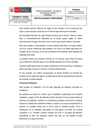 ESPECIFICACIONES TECNICAS
- EDUCACION INICIAL Y
PRIMARIA -
PRONIED
Programa Nacional de
Infraestructura Educativa
EXPEDIENTE TECNICO
"MEJORAMIENTO DE LOS SERVICIOS
EDUCATIVOS DE LA IE N° 20353 GENERAL
FRANCISCO VIDAL NIVEL INICIAL Y PRIMARIA
DEL C.P. LA PERLITA, DISTRITO DE VEGUETA -
HUAURA - LIMA". (CUI 2322839).
INSTALACIONES SANITARIAS
PARTIDA: N°
PAGINA:
Especificaciones Técnicas –Instalaciones Sanitarias
Esta prueba permite detectar las fugas en las uniones o en el cuerpo de los
tubos y tener lecturas correctas en el nivel de agua del buzón en prueba.
Se procederá llenando de agua limpia el tramo por el buzón, hasta su altura
total y convenientemente taponado en el buzón aguas abajo. El tramo
permanecerá con agua, 24 horas como mínimo para poder realizar la prueba.
Para las pruebas a zanja abierta, el tramo deberá estar libre sin ningún relleno,
con sus uniones totalmente descubiertas, así mismo no deben ejecutarse los
anclajes de los buzones y/o de las conexiones domiciliarias hasta después de
realizada la prueba.
La prueba tendrá una duración mínima de 10 minutos, para líneas de tubos
cuyo material no absorba agua no se admitirá pérdida en el tramo probado.
También podrá efectuarse la prueba de filtración en forma práctica, midiendo la
altura que baja el agua en el buzón un tiempo determinado.
En las pruebas con relleno compactado, en donde también se incluirán las
pruebas de las cajas de registro, se efectuará el mismo procedimiento que para
las pruebas a zanjas abiertas
Prueba de Deflexión
Esta prueba se realizará a los 30 días después de haberse concluido su
instalación.
Se verificará en todos los tramos que la deflexión (ovalización) de la tubería
instalada o supere el 5% del diámetro interno del tubo. En los puntos donde se
observe una deflexión excesiva, el contratista procederá a descubrir la tubería,
mejorar la calidad del material de relleno y realizar una nueva compactación, el
proceso se repetirá hasta que el tramo pase la referida prueba. Para la
verificación de la deflexión permisible se hará pasar una bola" de madera
compacta o un "mandril" (cilindro metálico de 0.50 m. de largo) de diámetro
equivalente al 95% del diámetro interno del tubo, la cual deberá circular
libremente a lo largo del tramo.
 