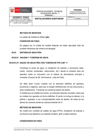 ESPECIFICACIONES TECNICAS
- EDUCACION INICIAL Y
PRIMARIA -
PRONIED
Programa Nacional de
Infraestructura Educativa
EXPEDIENTE TECNICO
"MEJORAMIENTO DE LOS SERVICIOS
EDUCATIVOS DE LA IE N° 20353 GENERAL
FRANCISCO VIDAL NIVEL INICIAL Y PRIMARIA
DEL C.P. LA PERLITA, DISTRITO DE VEGUETA -
HUAURA - LIMA". (CUI 2322839).
INSTALACIONES SANITARIAS
PARTIDA: N°
PAGINA:
Especificaciones Técnicas –Instalaciones Sanitarias
METODO DE MEDICION
La unidad de medida es Global (glb).
CONDICION DE PAGO
Se pagará por la unidad de medida después de haber ejecutado todo las
pruebas hidráulicas del sistema de desagüé.
05.03 SISTEMADE AGUA FRIA
05.03.01 SALIDAS Y TUBERIAS DE AGUA
05.03.01.01 SALIDA DE AGUA FRÍA CON TUBERIADE PVC-SAP ½”
Constituye el punto de agua, la instalación de tuberías y accesorios (tees,
codos, uniones universales, reducciones, etc.) desde la conexión para los
aparatos hasta su encuentro con la tubería de alimentación principal o
montante. El punto de AF, terminará en codo de FoGo.
Se debe tener mucho cuidado con la ubicación definitiva de aparatos,
accesorios y registros, para que no tengan interferencias con las estructuras u
otras instalaciones. Y teniendo en cuenta los planos de diseño
A medida que se instalen los puntos, se colocarán tapones roscados, hasta que
se instalen los aparatos en forma definitiva. El punto no incluye la válvula, ni la
grifería o aparatos a sus correspondientes tubos de abasto. Se indica en los
planos los sectores donde se colocara tuberías de ¾”.
MÉTODO DE MEDICIÓN
Se medirá por cantidad de salidas de agua (PTO), instalación de tuberías y
accesorios que abastece a un aparato sanitario, grifo o salida especial.
CONDICIONES DE PAGO
 